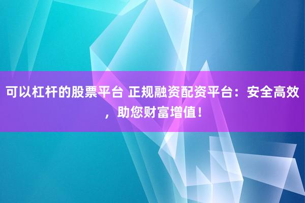 可以杠杆的股票平台 正规融资配资平台：安全高效，助您财富增值！