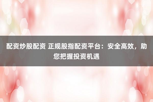 配资炒股配资 正规股指配资平台：安全高效，助您把握投资机遇
