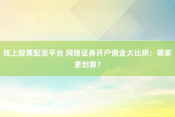 线上股票配资平台 网络证券开户佣金大比拼：哪家更划算？