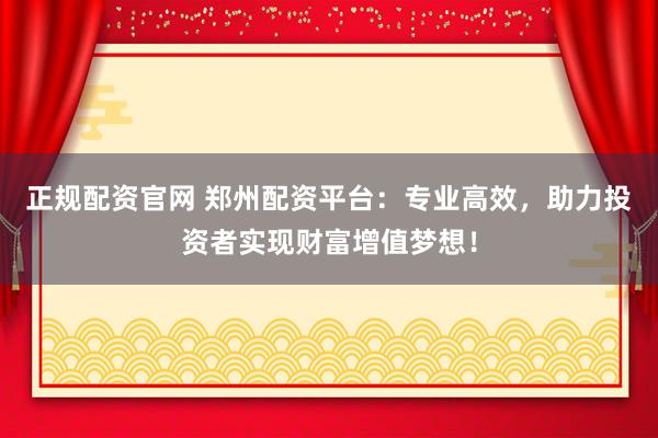 正规配资官网 郑州配资平台:专业高效,助力投资者实现财富增值梦想!