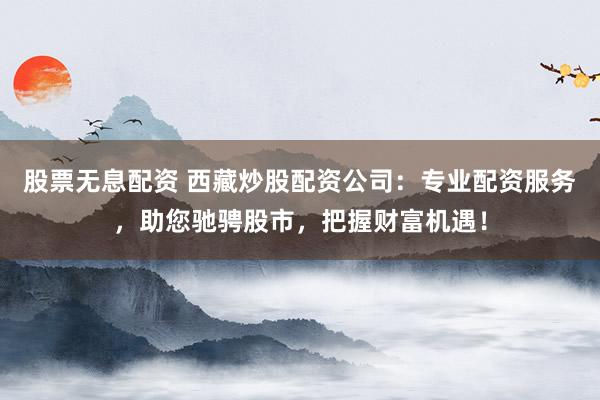 股票无息配资 西藏炒股配资公司：专业配资服务，助您驰骋股市，把握财富机遇！