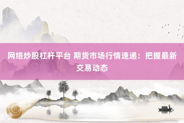 网络炒股杠杆平台 期货市场行情速递：把握最新交易动态