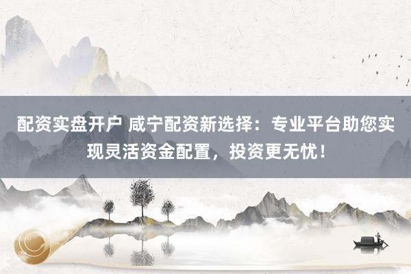 配资实盘开户 咸宁配资新选择：专业平台助您实现灵活资金配置，投资更无忧！