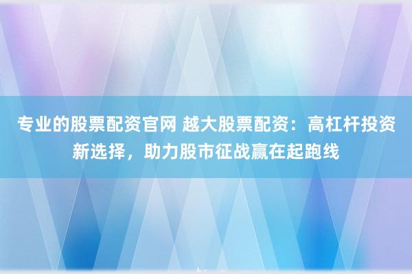 专业的股票配资官网 越大股票配资：高杠杆投资新选择，助力股市征战赢在起跑线