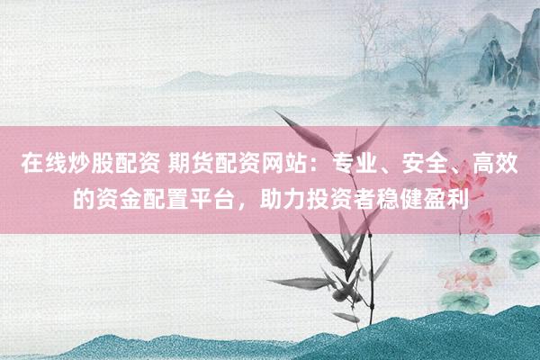 在线炒股配资 期货配资网站:专业、安全、高效的资金配置平台,助力投资者稳健盈利