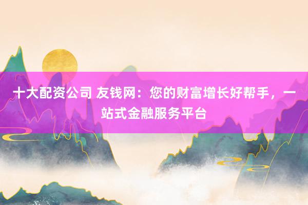 十大配资公司 友钱网:您的财富增长好帮手,一站式金融服务平台