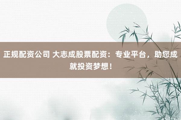 正规配资公司 大志成股票配资：专业平台，助您成就投资梦想！