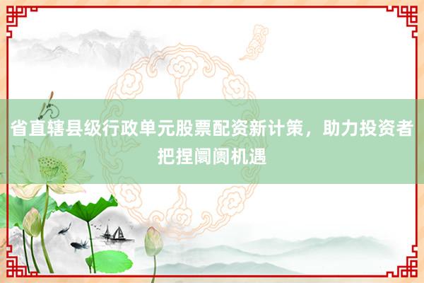 省直辖县级行政单元股票配资新计策，助力投资者把捏阛阓机遇