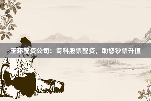 玉环配资公司:专科股票配资,助您钞票升值