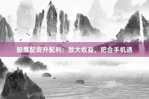 股票配资升配利:放大收益,把合手机遇