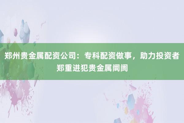 郑州贵金属配资公司:专科配资做事,助力投资者郑重进犯贵金属阛阓