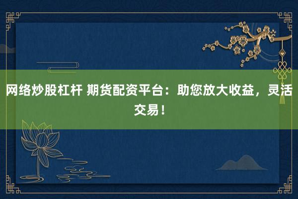网络炒股杠杆 期货配资平台：助您放大收益，灵活交易！