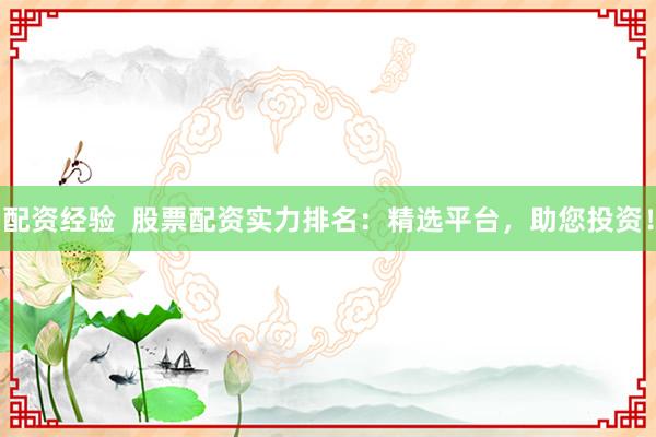 配资经验  股票配资实力排名：精选平台，助您投资！