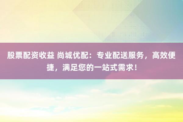 股票配资收益 尚城优配：专业配送服务，高效便捷，满足您的一站式需求！