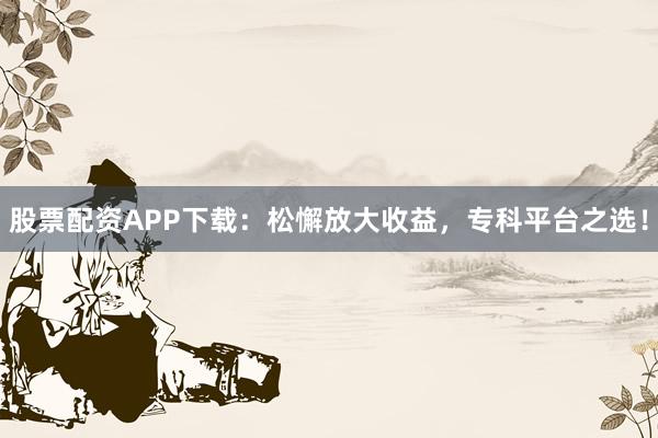 股票配资APP下载:松懈放大收益,专科平台之选!