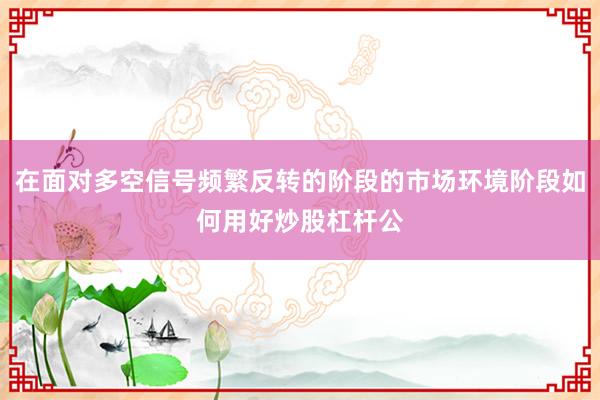 在面对多空信号频繁反转的阶段的市场环境阶段如何用好炒股杠杆公