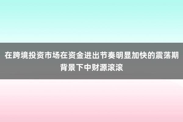 在跨境投资市场在资金进出节奏明显加快的震荡期背景下中财源滚滚