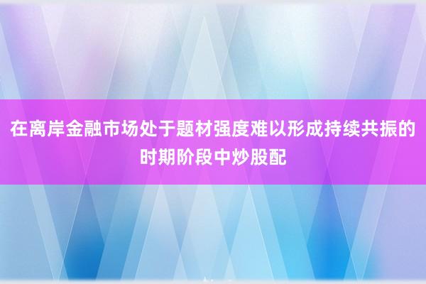 在离岸金融市场处于题材强度难以形成持续共振的时期阶段中炒股配
