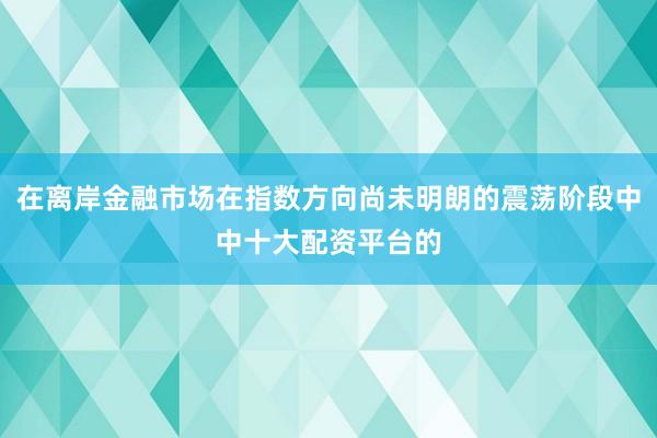在离岸金融市场在指数方向尚未明朗的震荡阶段中中十大配资平台的