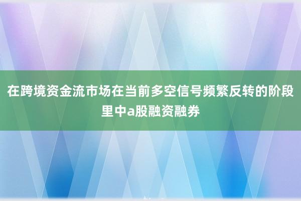 在跨境资金流市场在当前多空信号频繁反转的阶段里中a股融资融券