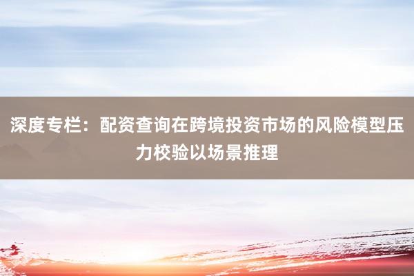 深度专栏:配资查询在跨境投资市场的风险模型压力校验以场景推理
