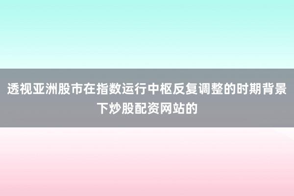 透视亚洲股市在指数运行中枢反复调整的时期背景下炒股配资网站的