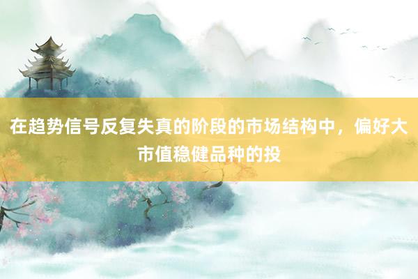 在趋势信号反复失真的阶段的市场结构中，偏好大市值稳健品种的投