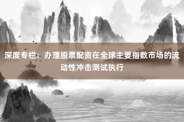 深度专栏：办理股票配资在全球主要指数市场的流动性冲击测试执行