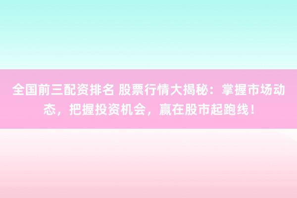 全国前三配资排名 股票行情大揭秘：掌握市场动态，把握投资机会，赢在股市起跑线！