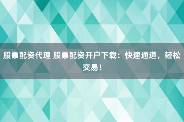 股票配资代理 股票配资开户下载：快速通道，轻松交易！