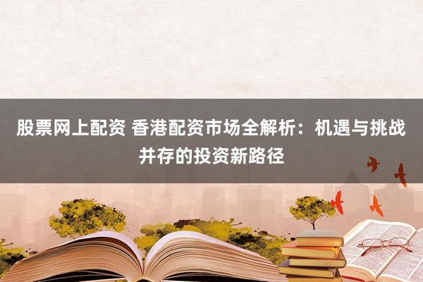 股票网上配资 香港配资市场全解析:机遇与挑战并存的投资新路径