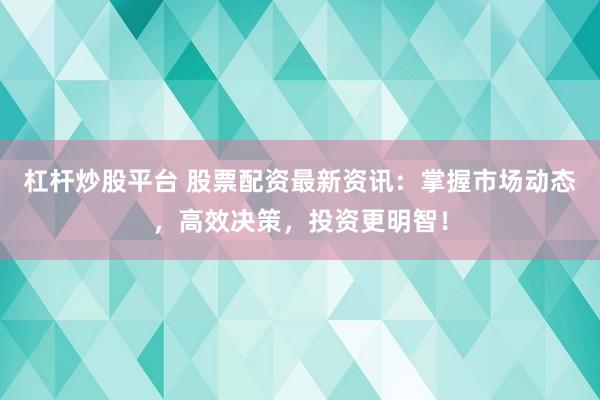 杠杆炒股平台 股票配资最新资讯：掌握市场动态，高效决策，投资更明智！