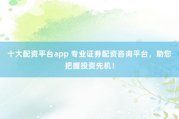 十大配资平台app 专业证券配资咨询平台，助您把握投资先机！