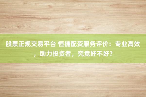 股票正规交易平台 恒捷配资服务评价：专业高效，助力投资者，究竟好不好？