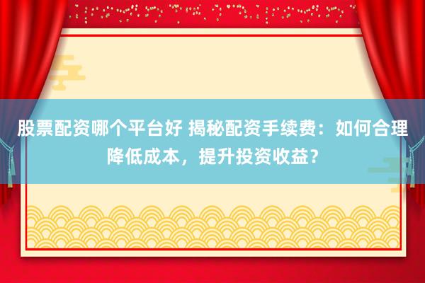 股票配资哪个平台好 揭秘配资手续费：如何合理降低成本，提升投资收益？