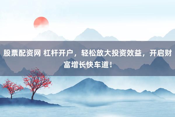 股票配资网 杠杆开户，轻松放大投资效益，开启财富增长快车道！