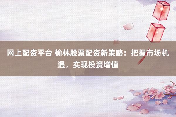 网上配资平台 榆林股票配资新策略：把握市场机遇，实现投资增值