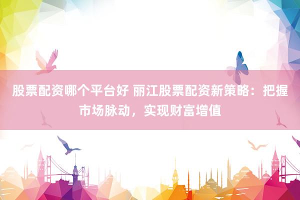 股票配资哪个平台好 丽江股票配资新策略：把握市场脉动，实现财富增值