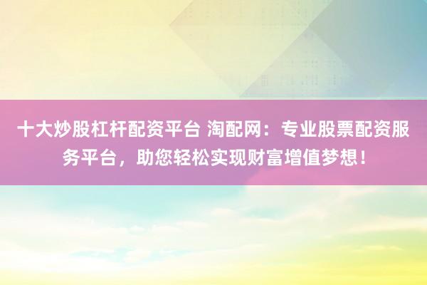 十大炒股杠杆配资平台 淘配网：专业股票配资服务平台，助您轻松实现财富增值梦想！