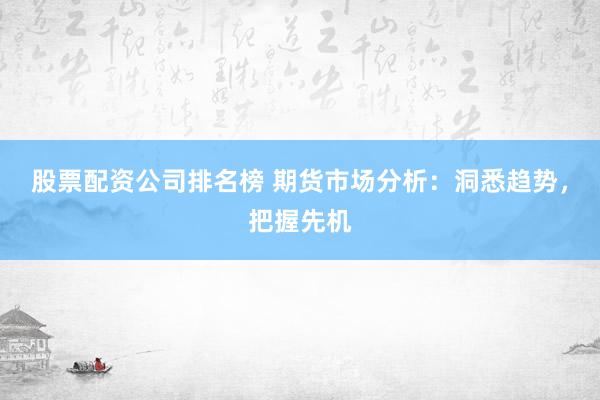 股票配资公司排名榜 期货市场分析：洞悉趋势，把握先机