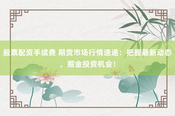 股票配资手续费 期货市场行情速递：把握最新动态，掘金投资机会！