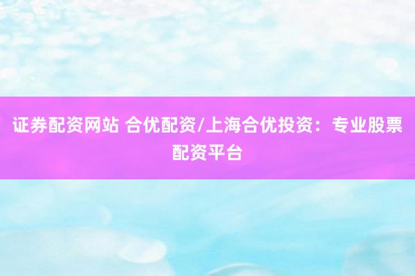 证券配资网站 合优配资/上海合优投资：专业股票配资平台