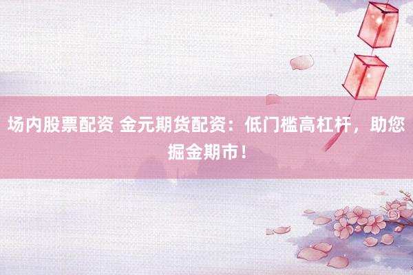 场内股票配资 金元期货配资：低门槛高杠杆，助您掘金期市！