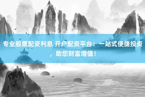 专业股票配资利息 开户配资平台：一站式便捷投资，助您财富增值！