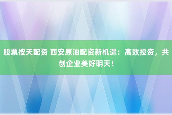 股票按天配资 西安原油配资新机遇:高效投资,共创企业美好明天!