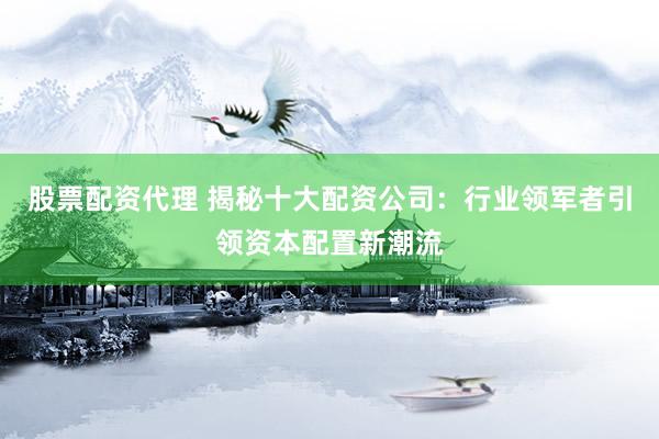 股票配资代理 揭秘十大配资公司：行业领军者引领资本配置新潮流