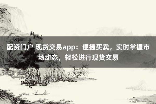 配资门户 现货交易app：便捷买卖，实时掌握市场动态，轻松进行现货交易