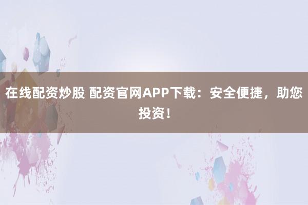在线配资炒股 配资官网APP下载：安全便捷，助您投资！
