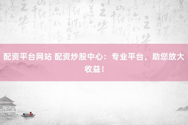 配资平台网站 配资炒股中心：专业平台，助您放大收益！