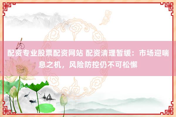 配资专业股票配资网站 配资清理暂缓：市场迎喘息之机，风险防控仍不可松懈
